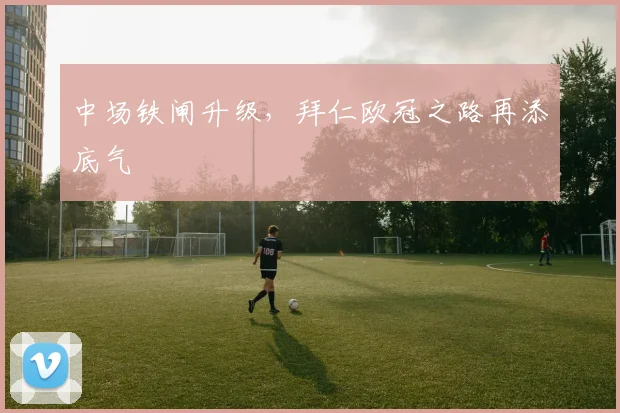 中场铁闸升级，拜仁欧冠之路再添底气