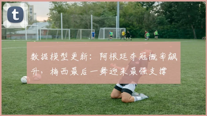 数据模型更新：阿根廷夺冠概率飙升，梅西最后一舞迎来最强支撑