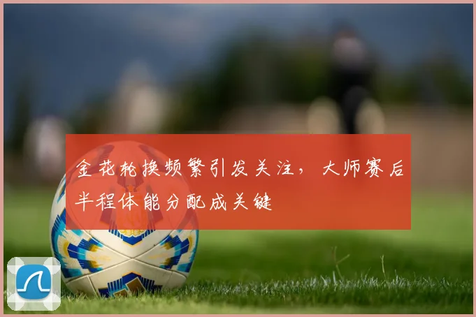 金花轮换频繁引发关注，大师赛后半程体能分配成关键