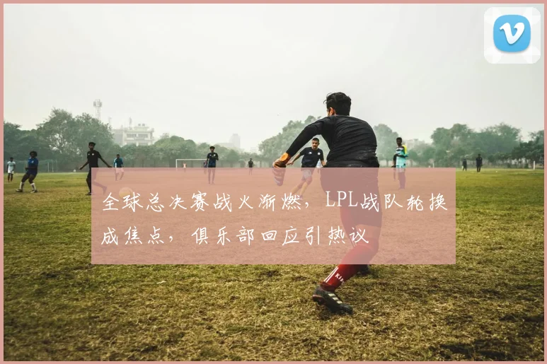全球总决赛战火渐燃,LPL战队轮换成焦点,俱乐部回应引热议