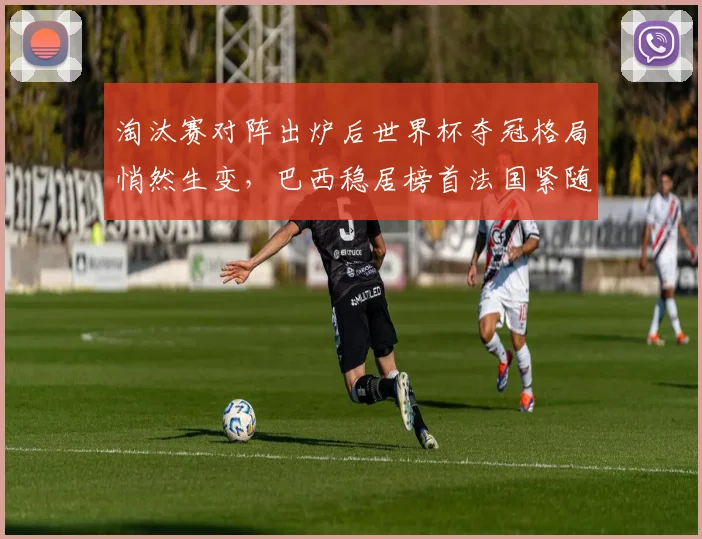 淘汰赛对阵出炉后世界杯夺冠格局悄然生变,巴西稳居榜首法国紧随其后