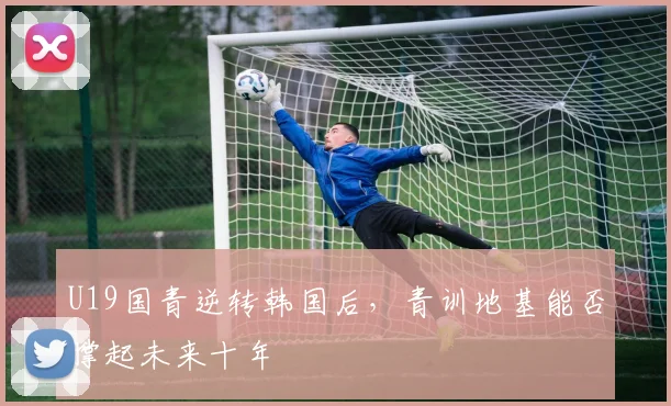 U19国青逆转韩国后，青训地基能否撑起未来十年