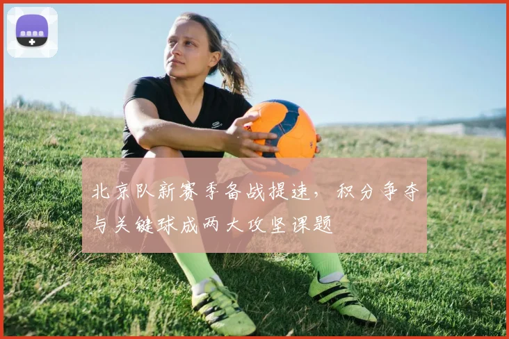 北京队新赛季备战提速,积分争夺与关键球成两大攻坚课题