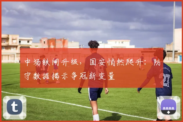 中场铁闸升级，国安悄然爬升：防守数据揭示争冠新变量