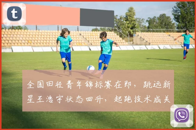 全国田径青年锦标赛在即,跳远新星王浩宇状态回升,起跑技术成关键变量
