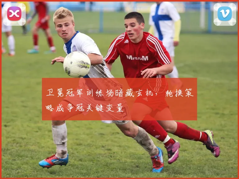 卫冕冠军训练场暗藏玄机,轮换策略成争冠关键变量