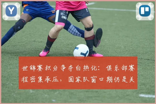 世锦赛积分争夺白热化：俱乐部赛程密集承压，国家队窗口期仍是关键变量