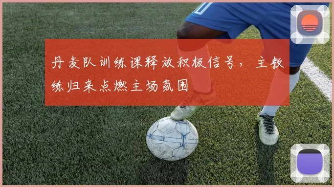 丹麦队训练课释放积极信号,主教练归来点燃主场氛围