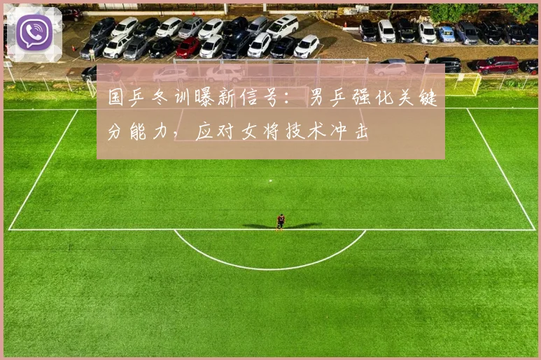 国乒冬训曝新信号：男乒强化关键分能力，应对女将技术冲击