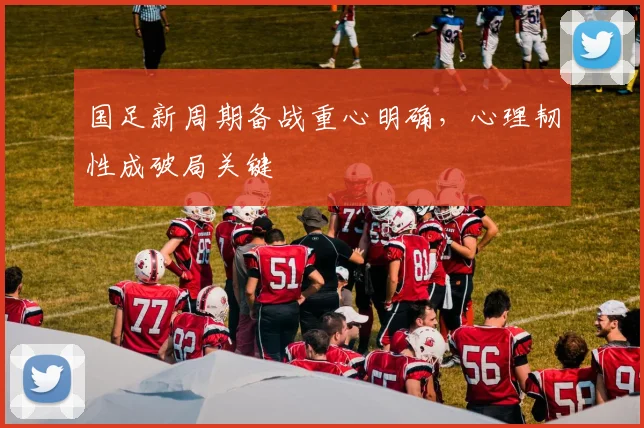 国足新周期备战重心明确,心理韧性成破局关键