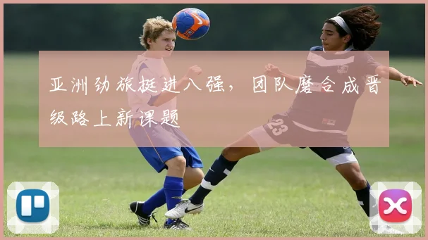 亚洲劲旅挺进八强,团队磨合成晋级路上新课题