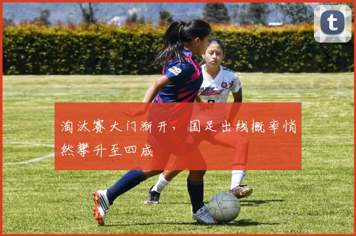 淘汰赛大门渐开，国足出线概率悄然攀升至四成
