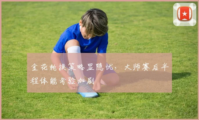 金花轮换策略显隐忧,大师赛后半程体能考验加剧