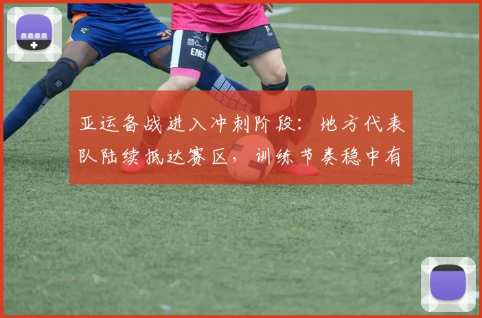 亚运备战进入冲刺阶段:地方代表队陆续抵达赛区,训练节奏稳中有升