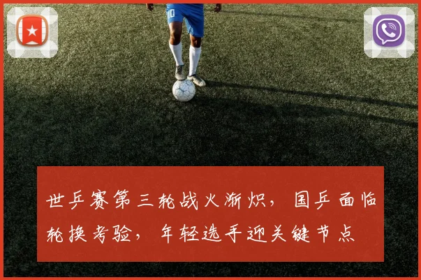 世乒赛第三轮战火渐炽,国乒面临轮换考验,年轻选手迎关键节点
