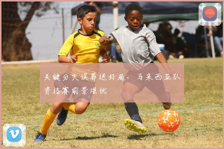 关键分失误葬送好局,马来西亚队资格赛前景堪忧