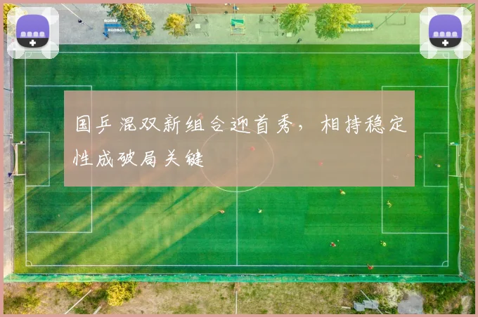 国乒混双新组合迎首秀,相持稳定性成破局关键