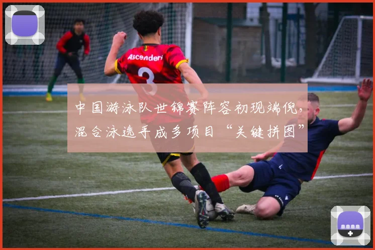 中国游泳队世锦赛阵容初现端倪，混合泳选手成多项目“关键拼图”
