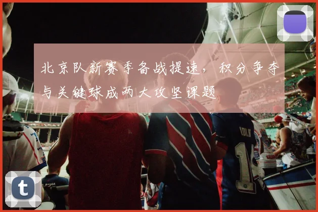 北京队新赛季备战提速,积分争夺与关键球成两大攻坚课题