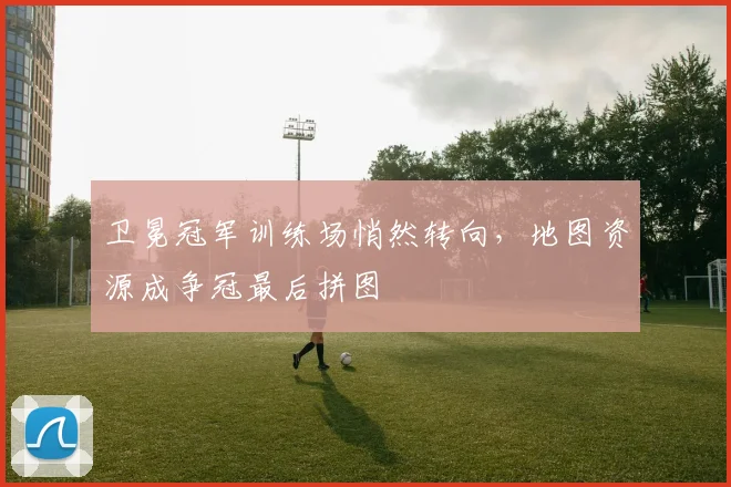 卫冕冠军训练场悄然转向,地图资源成争冠最后拼图