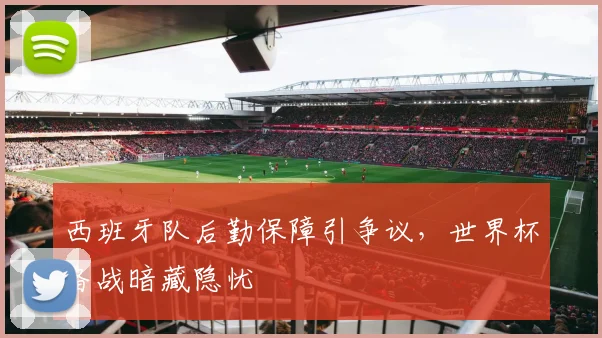 西班牙队后勤保障引争议,世界杯备战暗藏隐忧