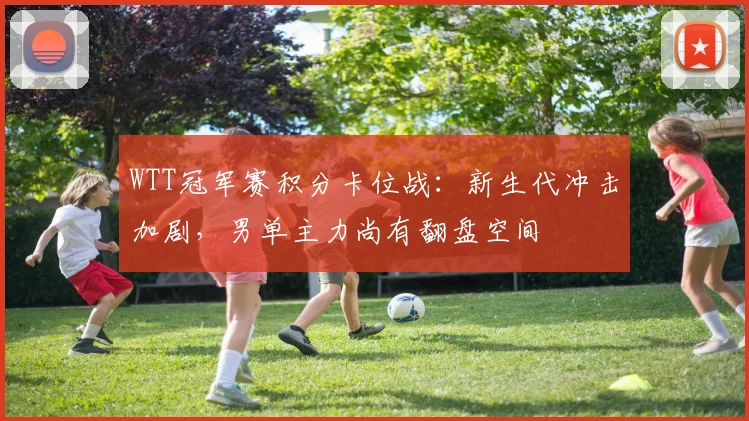 WTT冠军赛积分卡位战：新生代冲击加剧，男单主力尚有翻盘空间