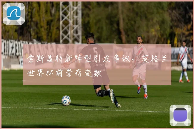 索斯盖特新阵型引发争议，英格兰世界杯前景存变数