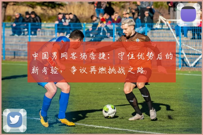 中国男网客场告捷：守住优势后的新考验，争议再燃挑战之路