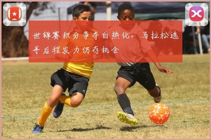 世锦赛积分争夺白热化,马拉松选手后程发力仍存机会