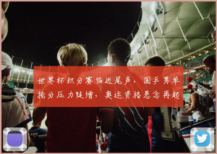 世界杯积分赛临近尾声，国乒男单抢分压力陡增，奥运资格悬念再起