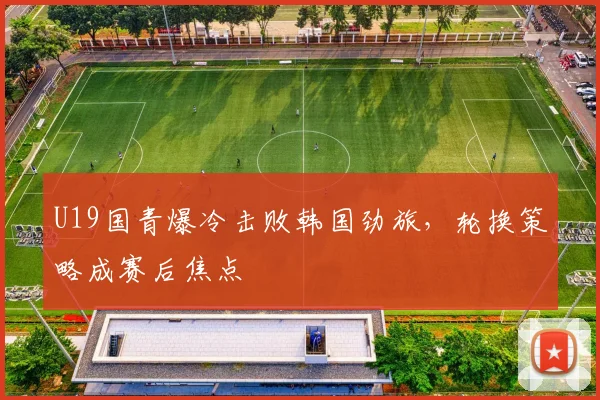 U19国青爆冷击败韩国劲旅，轮换策略成赛后焦点