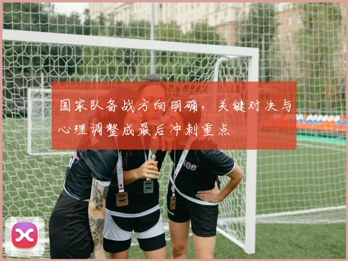 国家队备战方向明确,关键对决与心理调整成最后冲刺重点