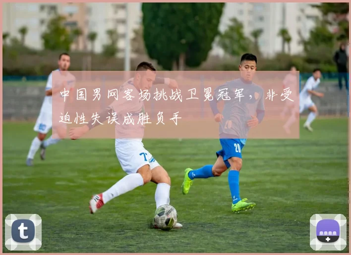 中国男网客场挑战卫冕冠军，非受迫性失误成胜负手