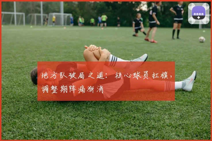 地方队破局之道：核心球员扛旗，调整期阵痛渐消