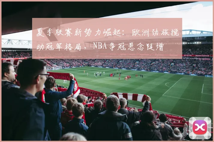 夏季联赛新势力崛起：欧洲劲旅搅动冠军格局，NBA争冠悬念陡增