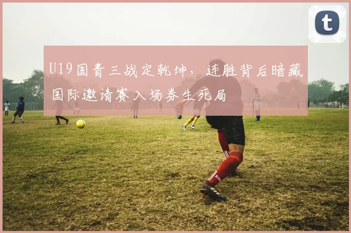 U19国青三战定乾坤，连胜背后暗藏国际邀请赛入场券生死局