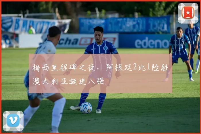 梅西里程碑之夜，阿根廷2比1险胜澳大利亚挺进八强
