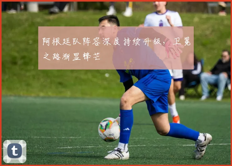 阿根廷队阵容深度持续升级，卫冕之路渐显锋芒