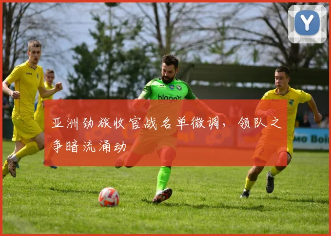 亚洲劲旅收官战名单微调，领队之争暗流涌动