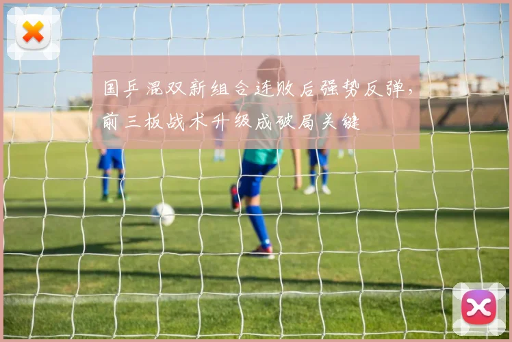 国乒混双新组合连败后强势反弹,前三板战术升级成破局关键