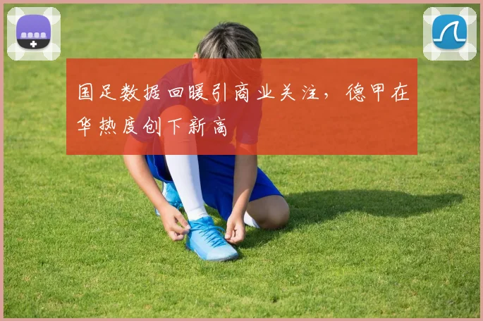 国足数据回暖引商业关注,德甲在华热度创下新高
