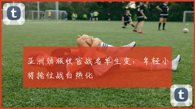 亚洲劲旅收官战名单生变，年轻小将抢位战白热化