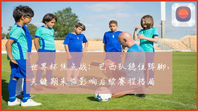 世界杯焦点战:巴西队稳住阵脚,关键期来临影响后续赛程格局