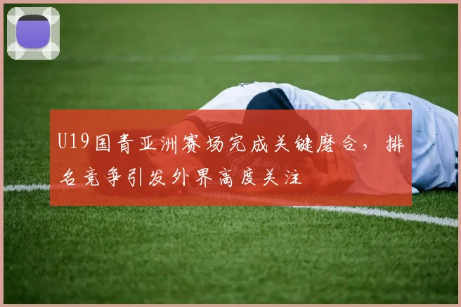 U19国青亚洲赛场完成关键磨合，排名竞争引发外界高度关注