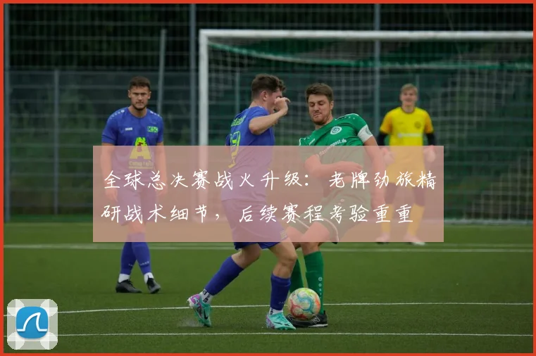 全球总决赛战火升级:老牌劲旅精研战术细节,后续赛程考验重重