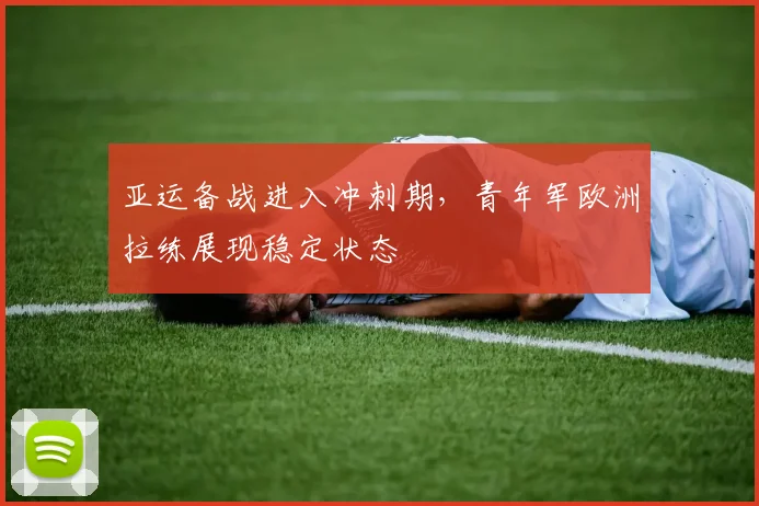 亚运备战进入冲刺期，青年军欧洲拉练展现稳定状态