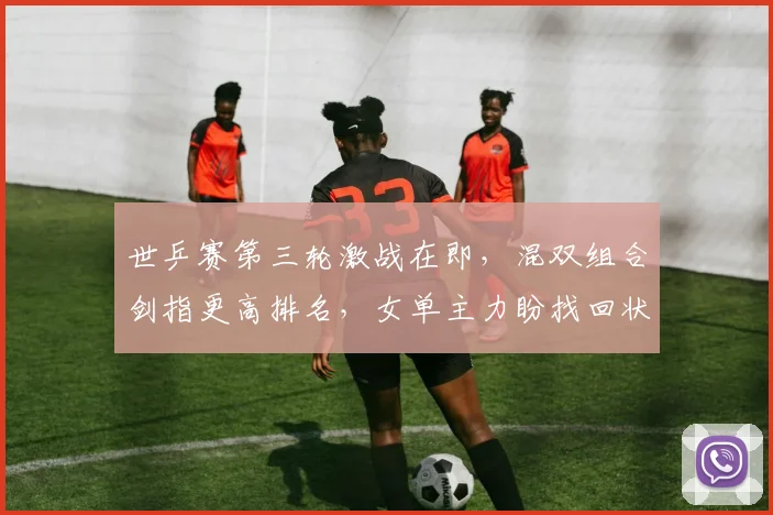 世乒赛第三轮激战在即,混双组合剑指更高排名,女单主力盼找回状态