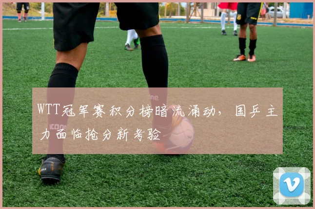 WTT冠军赛积分榜暗流涌动，国乒主力面临抢分新考验