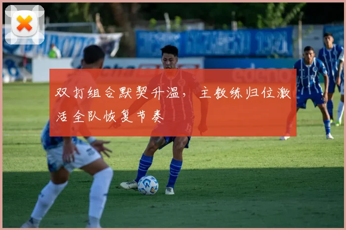 双打组合默契升温,主教练归位激活全队恢复节奏