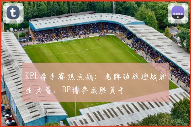 KPL春季赛焦点战：老牌劲旅迎战新生力量，BP博弈成胜负手